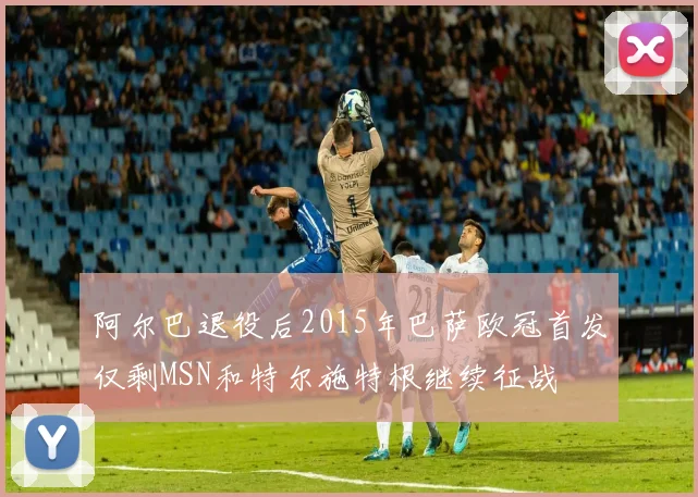 阿尔巴退役后2015年巴萨欧冠首发仅剩MSN和特尔施特根继续征战