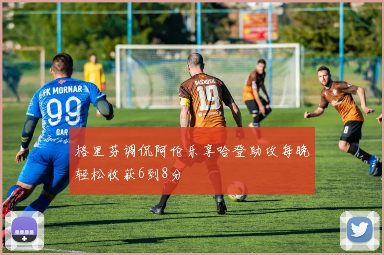 格里芬调侃阿伦乐享哈登助攻每晚轻松收获6到8分