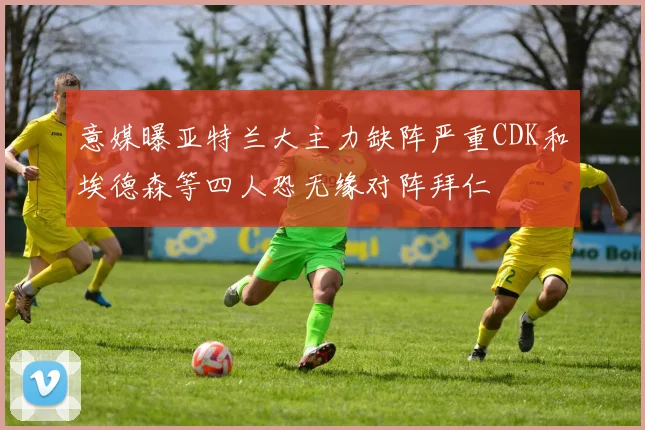 意媒曝亚特兰大主力缺阵严重CDK和埃德森等四人恐无缘对阵拜仁