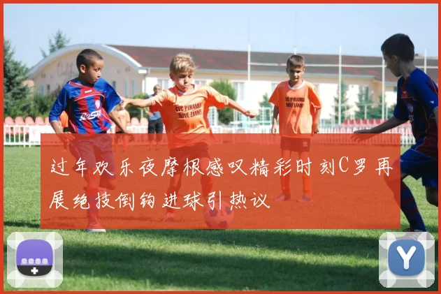 过年欢乐夜摩根感叹精彩时刻C罗再展绝技倒钩进球引热议