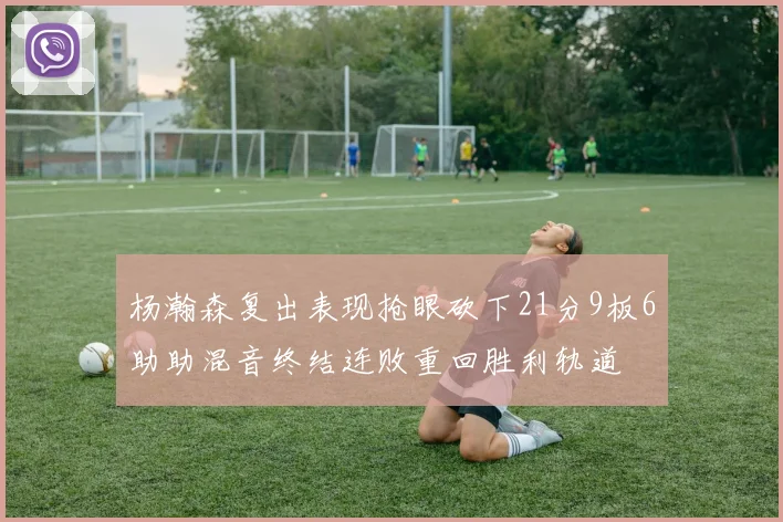 杨瀚森复出表现抢眼砍下21分9板6助助混音终结连败重回胜利轨道