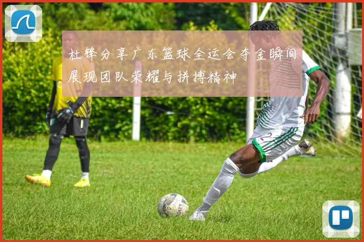 杜锋分享广东篮球全运会夺金瞬间展现团队荣耀与拼搏精神