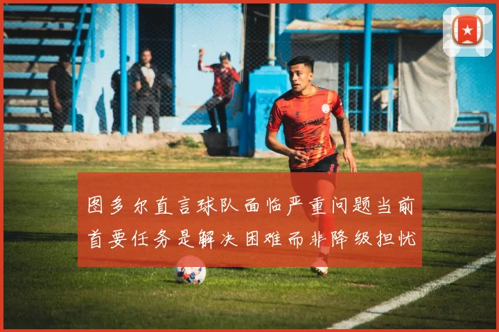 图多尔直言球队面临严重问题当前首要任务是解决困难而非降级担忧