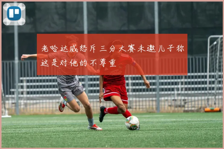 老哈达威怒斥三分大赛未邀儿子称这是对他的不尊重