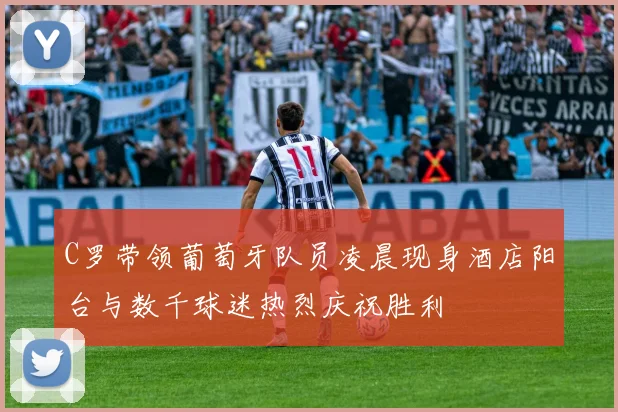 C罗带领葡萄牙队员凌晨现身酒店阳台与数千球迷热烈庆祝胜利