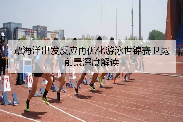覃海洋出发反应再优化游泳世锦赛卫冕前景深度解读
